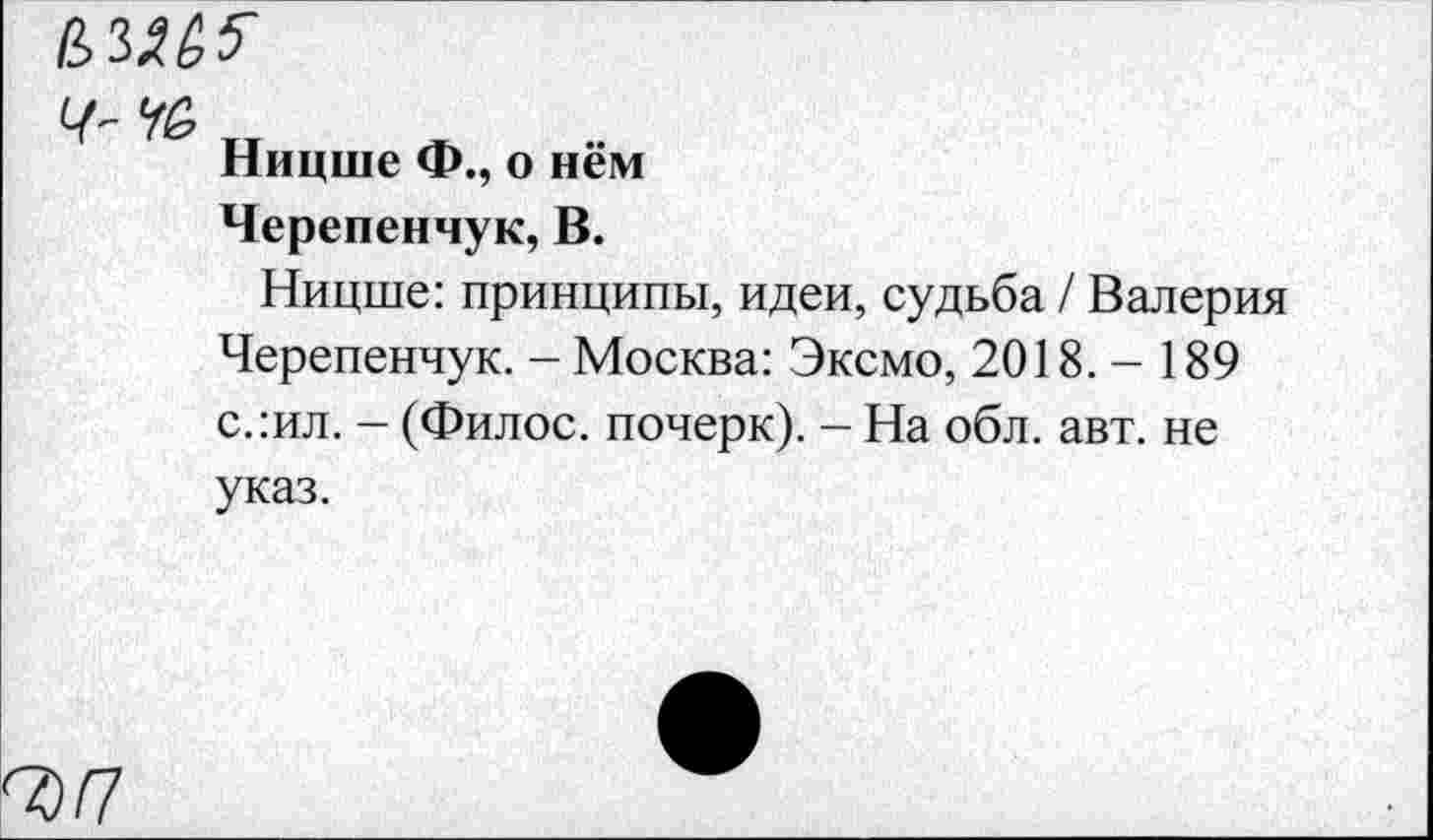 ﻿ВЛМ5
Ч- Уб
Ницше Ф., о нём
Черепенчук, В.
Ницше: принципы, идеи, судьба / Валерия Черепенчук. - Москва: Эксмо, 2018.-189 с.:ил. - (Филос. почерк). - На обл. авт. не указ.